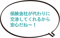 保険会社が代わりに交渉してくれるから安心だね~!