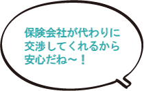 保険会社が代わりに交渉してくれるから安心だね～！